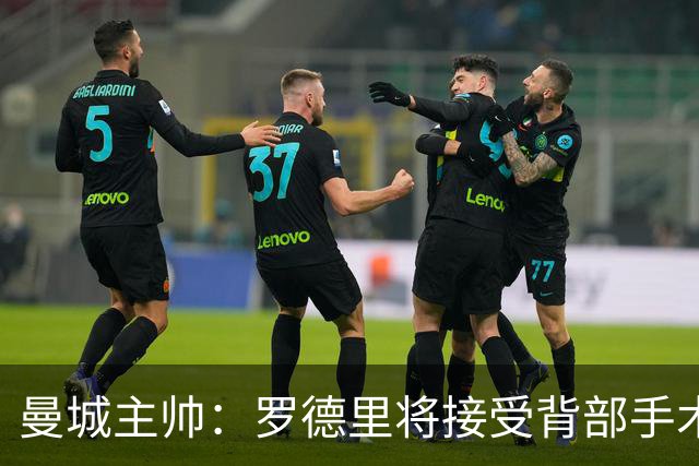 曼城主帅：罗德里将接受背部手术 具体复出时间待定