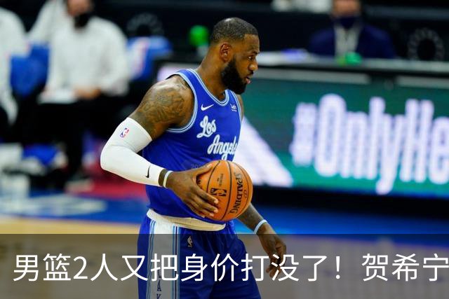 男篮2人又把身价打没了！贺希宁再陷低迷，焦泊乔引内线崩盘！