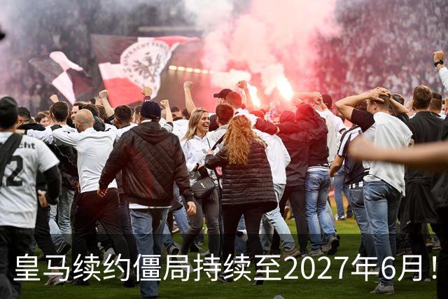 皇马续约僵局持续至2027年6月！阿森纳砸队史第一高薪等接盘